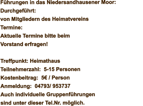 Führungen in das Niedersandhausener Moor: Durchgeführt: von Mitgliedern des Heimatvereins Termine: Aktuelle Termine bitte beim Vorstand erfragen!   Treffpunkt: Heimathaus Teilnehmerzahl:  5-15 Personen Kostenbeitrag:  5€ / Person Anmeldung:  04793/ 953737 Auch individuelle Gruppenführungen sind unter dieser Tel.Nr. möglich.